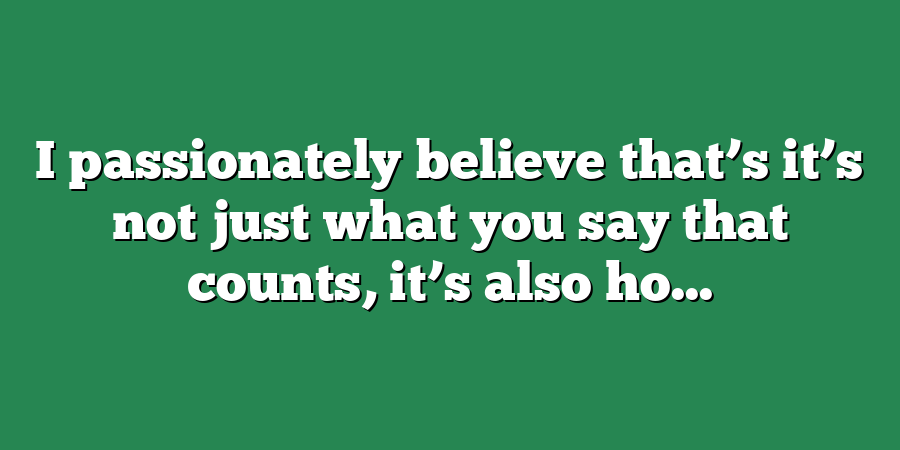 I passionately believe that’s it’s not just what you say that counts, it’s also ho...