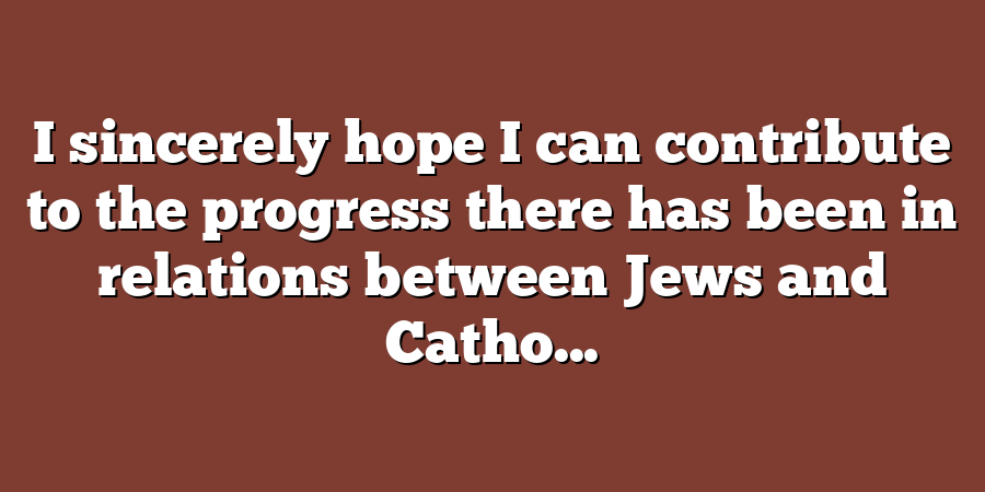 I sincerely hope I can contribute to the progress there has been in relations between Jews and Catho...