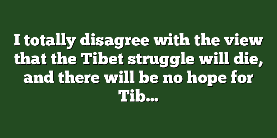 I totally disagree with the view that the Tibet struggle will die, and there will be no hope for Tib...