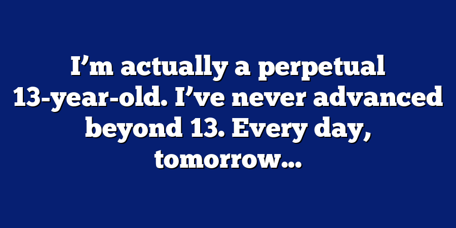 I’m actually a perpetual 13-year-old. I’ve never advanced beyond 13. Every day, tomorrow...