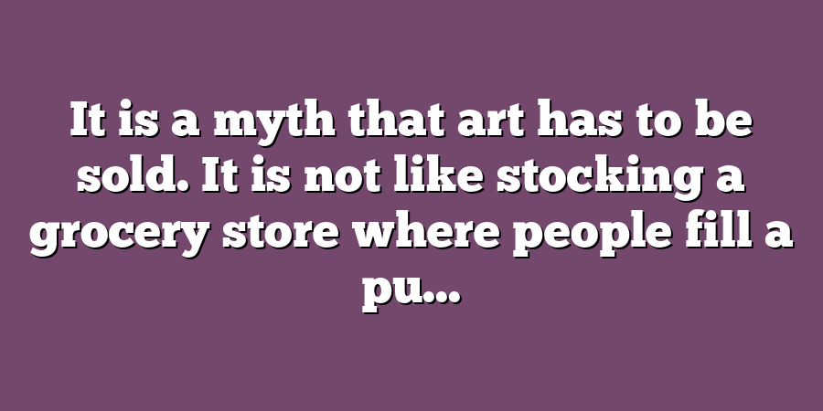 It is a myth that art has to be sold. It is not like stocking a grocery store where people fill a pu...