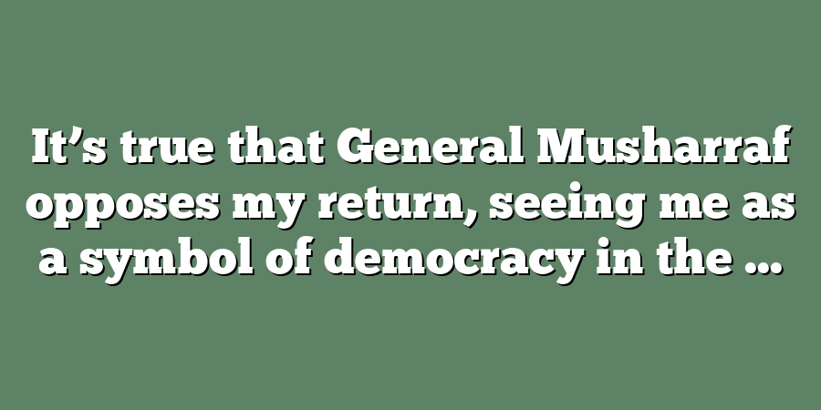 It’s true that General Musharraf opposes my return, seeing me as a symbol of democracy in the ...