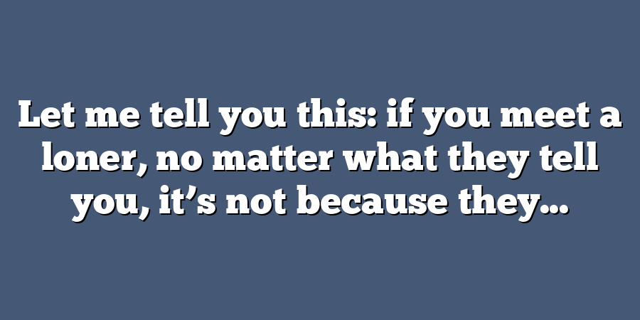 Let me tell you this: if you meet a loner, no matter what they tell you, it’s not because they...