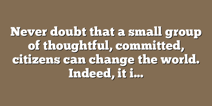 Never doubt that a small group of thoughtful, committed, citizens can change the world. Indeed, it i...