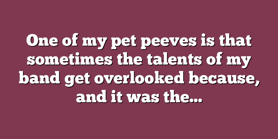 One of my pet peeves is that sometimes the talents of my band get overlooked because, and it was the...