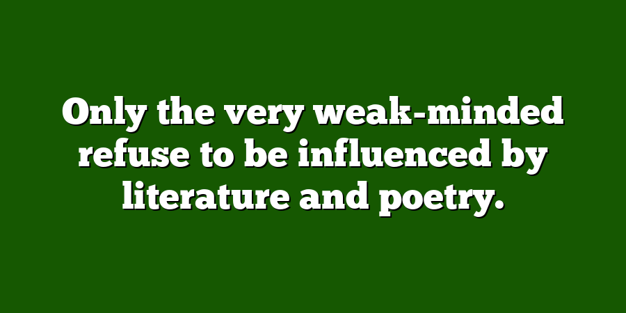 Only the very weak-minded refuse to be influenced by literature and poetry.