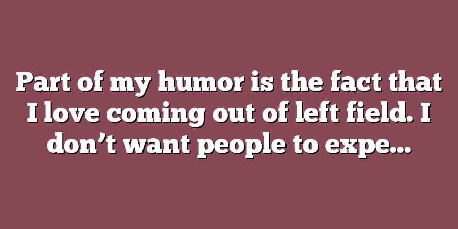 Part of my humor is the fact that I love coming out of left field. I don’t want people to expe...