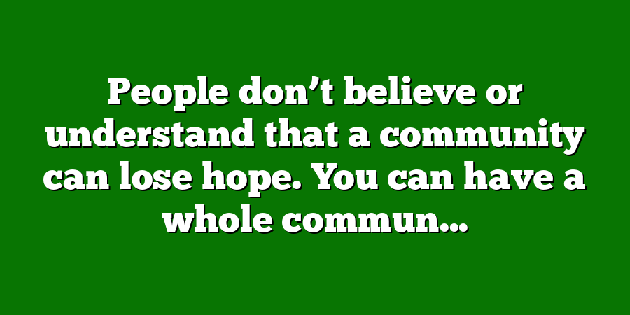 People don’t believe or understand that a community can lose hope. You can have a whole commun...