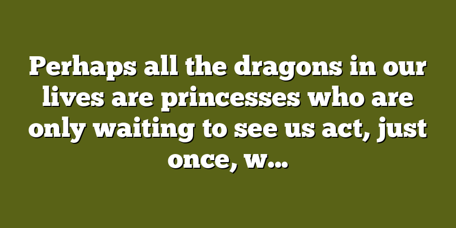 Perhaps all the dragons in our lives are princesses who are only waiting to see us act, just once, w...