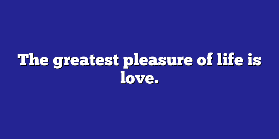 The greatest pleasure of life is love.