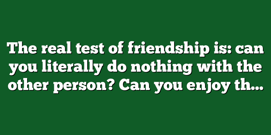 The real test of friendship is: can you literally do nothing with the other person? Can you enjoy th...