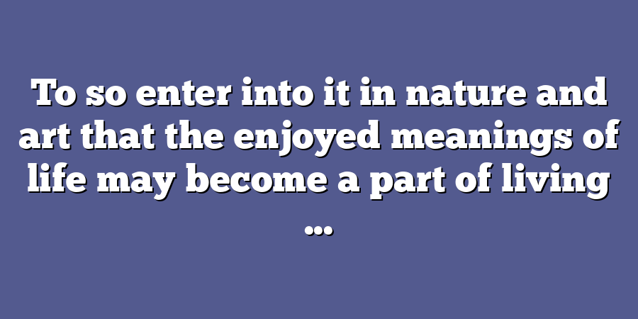 To so enter into it in nature and art that the enjoyed meanings of life may become a part of living ...