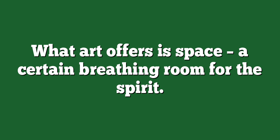 What art offers is space – a certain breathing room for the spirit.