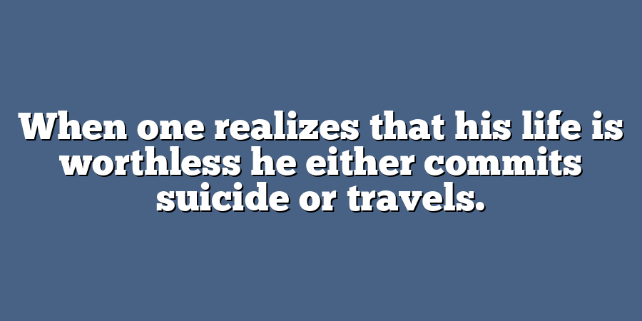 When one realizes that his life is worthless he either commits suicide or travels.