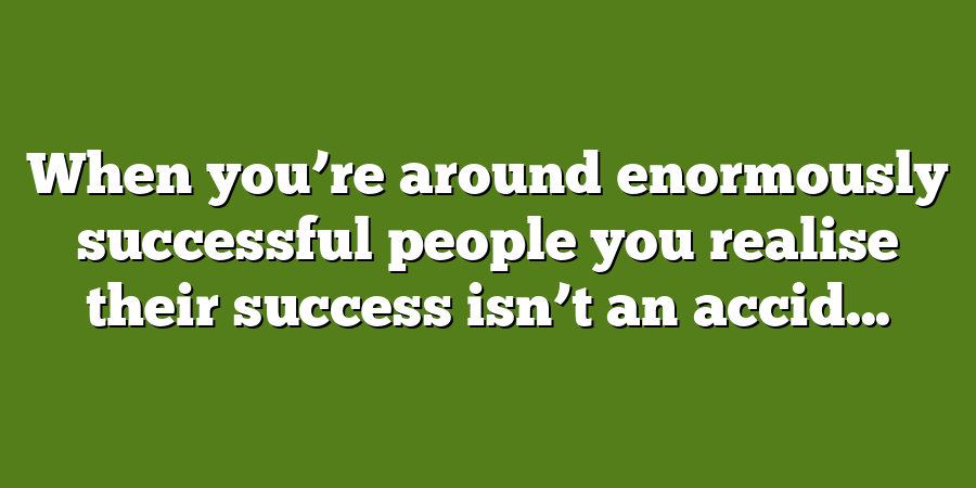 When you’re around enormously successful people you realise their success isn’t an accid...