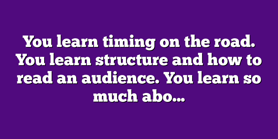 You learn timing on the road. You learn structure and how to read an audience. You learn so much abo...