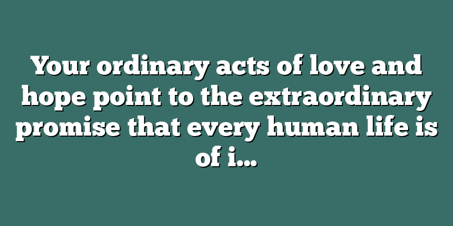 Your ordinary acts of love and hope point to the extraordinary promise that every human life is of i...