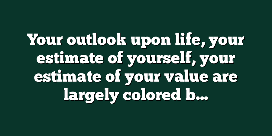 Your outlook upon life, your estimate of yourself, your estimate of your value are largely colored b...