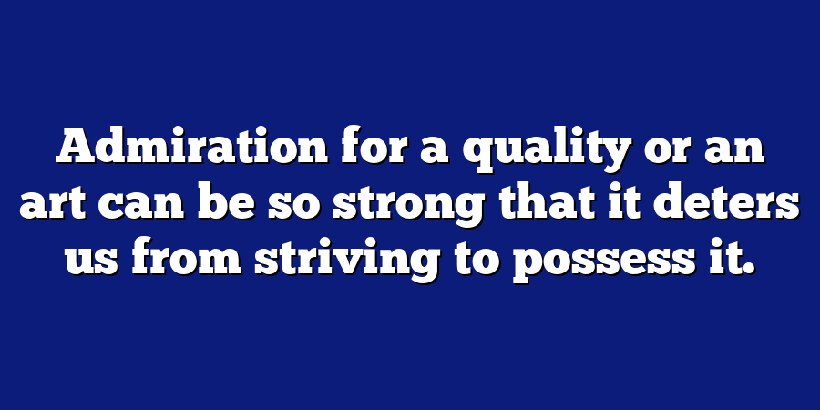 Admiration for a quality or an art can be so strong that it deters us from striving to possess it.