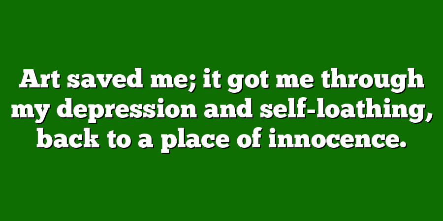 Art saved me; it got me through my depression and self-loathing, back to a place of innocence.