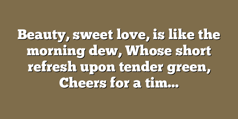 Beauty, sweet love, is like the morning dew, Whose short refresh upon tender green, Cheers for a tim...