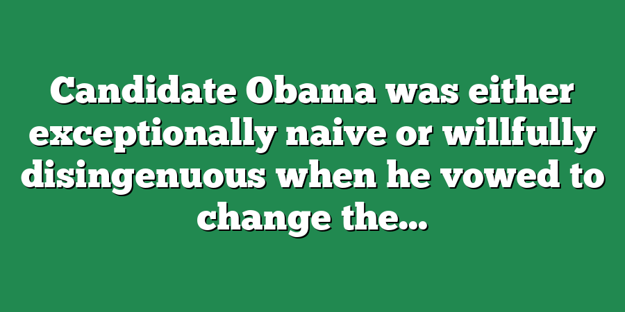 Candidate Obama was either exceptionally naive or willfully disingenuous when he vowed to change the...