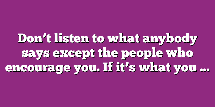 Don’t listen to what anybody says except the people who encourage you. If it’s what you ...