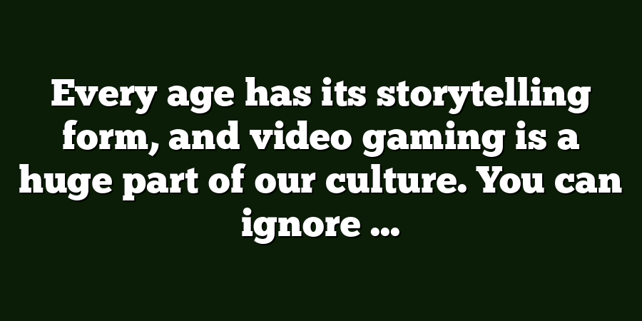 Every age has its storytelling form, and video gaming is a huge part of our culture. You can ignore ...