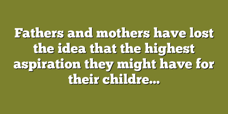 Fathers and mothers have lost the idea that the highest aspiration they might have for their childre...