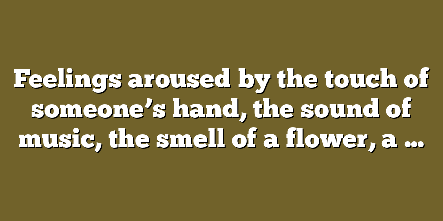 Feelings aroused by the touch of someone’s hand, the sound of music, the smell of a flower, a ...