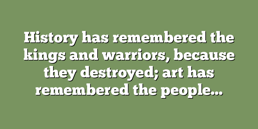 History has remembered the kings and warriors, because they destroyed; art has remembered the people...