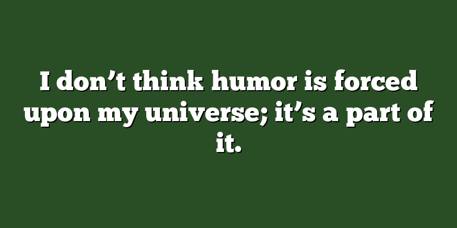 I don’t think humor is forced upon my universe; it’s a part of it.