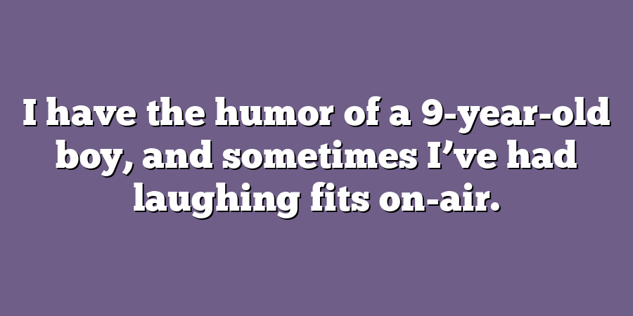 I have the humor of a 9-year-old boy, and sometimes I’ve had laughing fits on-air.