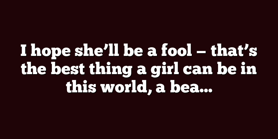 I hope she’ll be a fool — that’s the best thing a girl can be in this world, a bea...