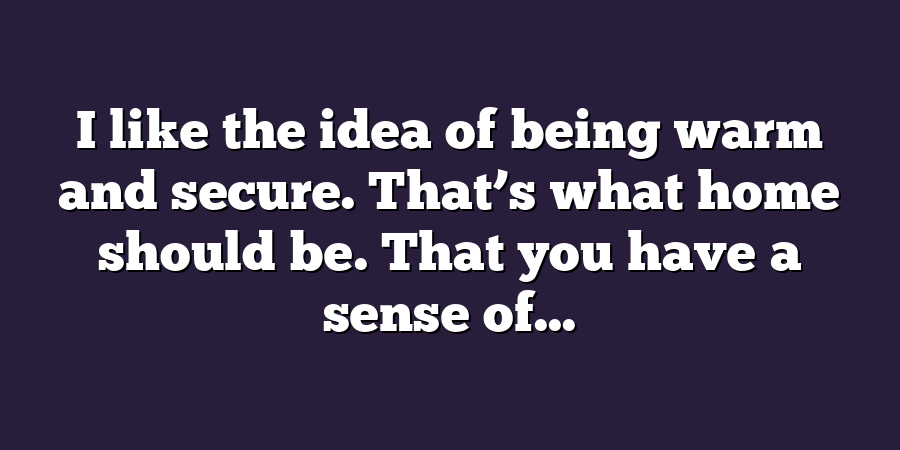 I like the idea of being warm and secure. That’s what home should be. That you have a sense of...