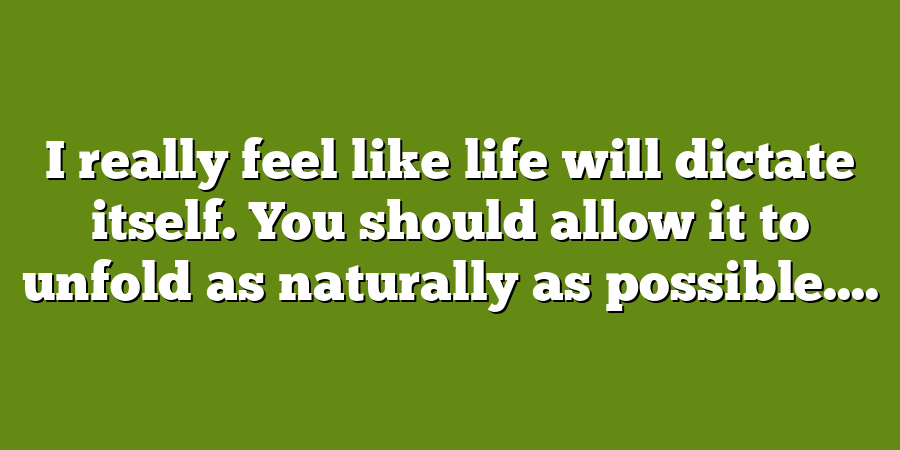 I really feel like life will dictate itself. You should allow it to unfold as naturally as possible....