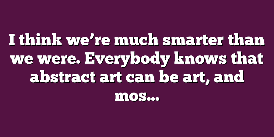 I think we’re much smarter than we were. Everybody knows that abstract art can be art, and mos...