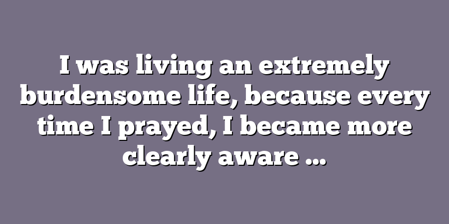 I was living an extremely burdensome life, because every time I prayed, I became more clearly aware ...