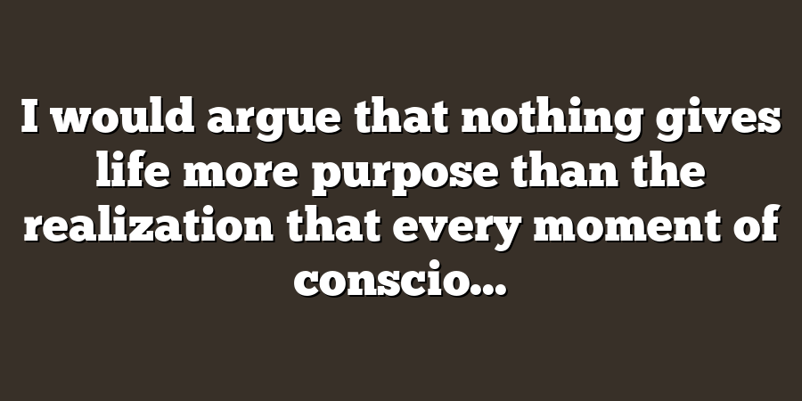 I would argue that nothing gives life more purpose than the realization that every moment of conscio...