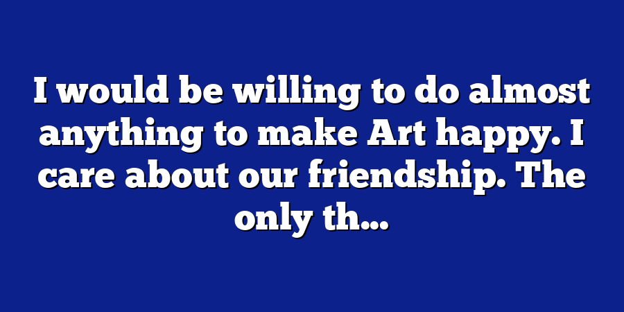 I would be willing to do almost anything to make Art happy. I care about our friendship. The only th...