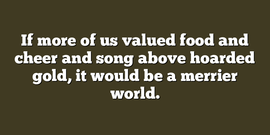 If more of us valued food and cheer and song above hoarded gold, it would be a merrier world.