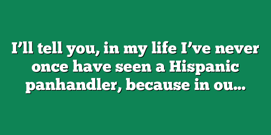 I’ll tell you, in my life I’ve never once have seen a Hispanic panhandler, because in ou...