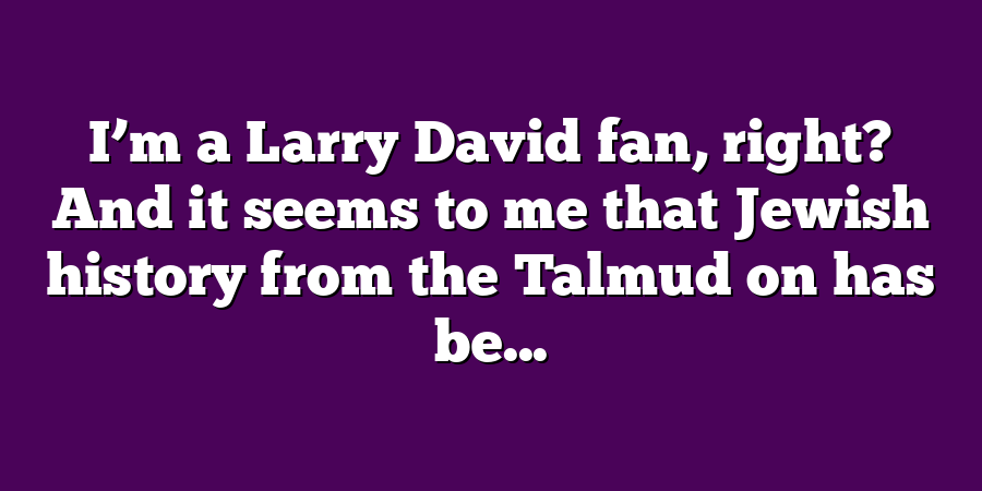 I’m a Larry David fan, right? And it seems to me that Jewish history from the Talmud on has be...