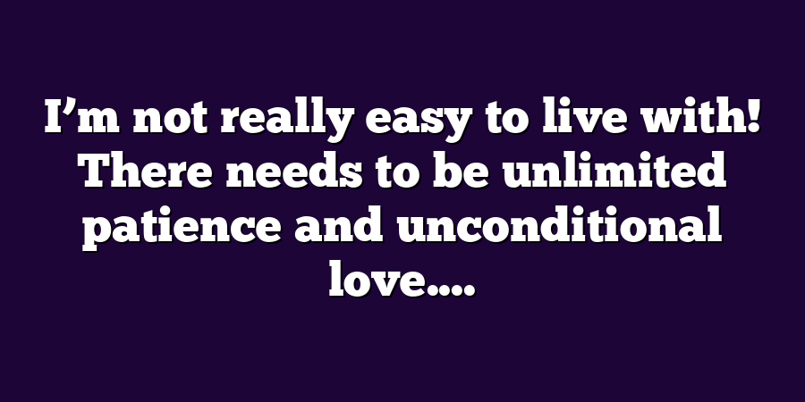 I’m not really easy to live with! There needs to be unlimited patience and unconditional love....