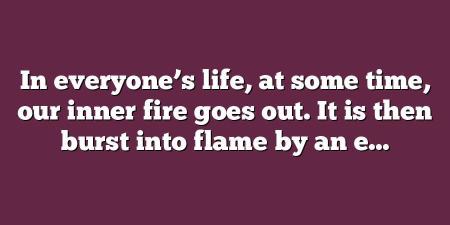 In everyone’s life, at some time, our inner fire goes out. It is then burst into flame by an e...