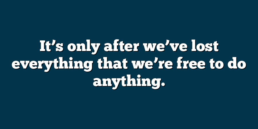 It’s only after we’ve lost everything that we’re free to do anything.