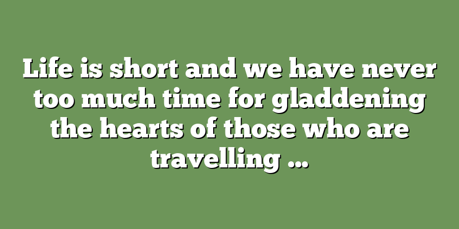 Life is short and we have never too much time for gladdening the hearts of those who are travelling ...