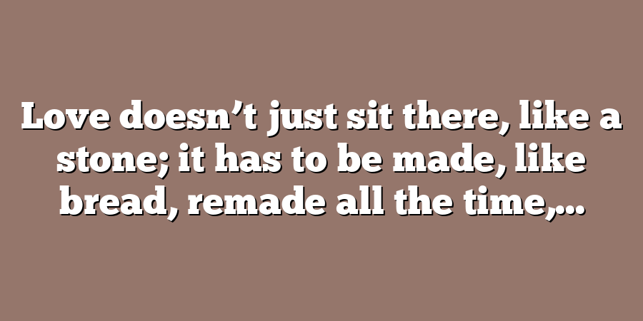 Love doesn’t just sit there, like a stone; it has to be made, like bread, remade all the time,...