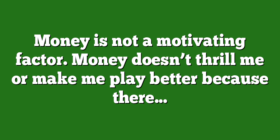 Money is not a motivating factor. Money doesn’t thrill me or make me play better because there...