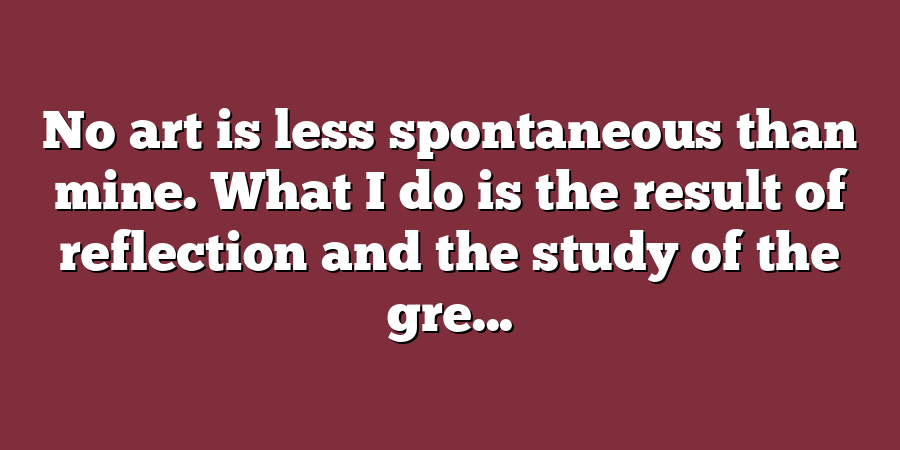 No art is less spontaneous than mine. What I do is the result of reflection and the study of the gre...